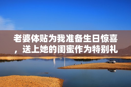 老婆体贴为我准备生日惊喜，送上她的闺蜜作为特别礼物