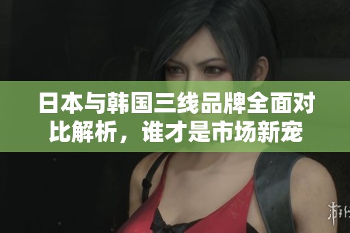 日本与韩国三线品牌全面对比解析，谁才是市场新宠