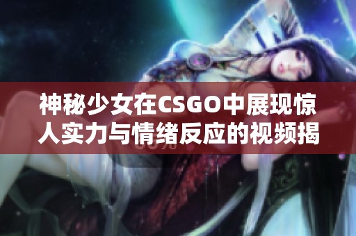 神秘少女在CSGO中展现惊人实力与情绪反应的视频揭秘