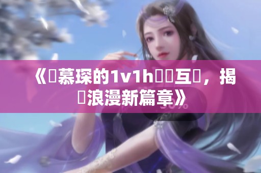 《顧慕琛的1v1h邊緣互動，揭開浪漫新篇章》