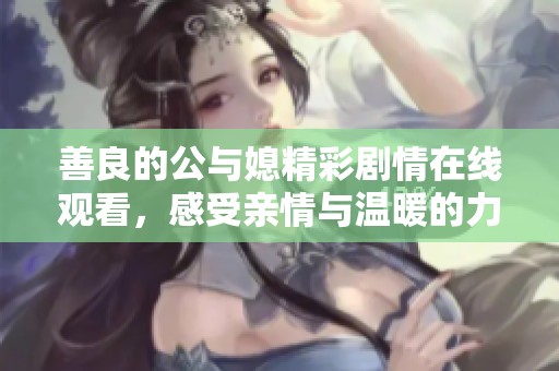 善良的公与媳精彩剧情在线观看，感受亲情与温暖的力量