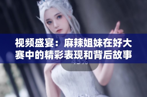 视频盛宴：麻辣姐妹在好大赛中的精彩表现和背后故事