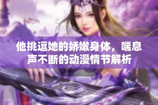 他挑逗她的娇嫩身体，喘息声不断的动漫情节解析