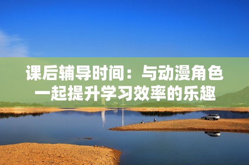 课后辅导时间：与动漫角色一起提升学习效率的乐趣