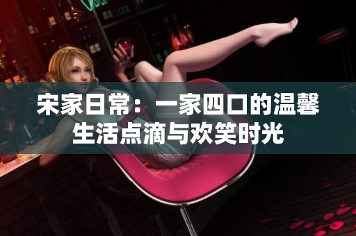 宋家日常：一家四口的温馨生活点滴与欢笑时光
