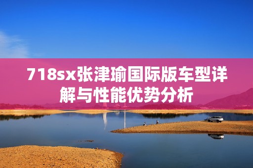 718sx张津瑜国际版车型详解与性能优势分析