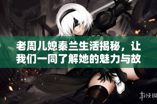 老周儿媳秦兰生活揭秘，让我们一同了解她的魅力与故事