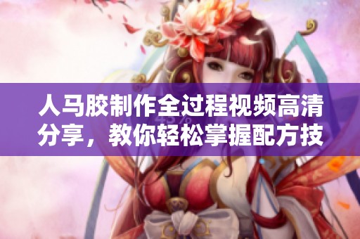 人马胶制作全过程视频高清分享，教你轻松掌握配方技巧