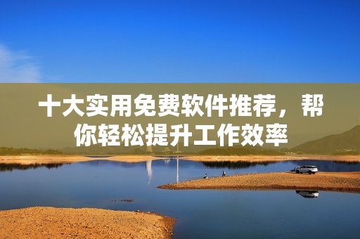 十大实用免费软件推荐，帮你轻松提升工作效率