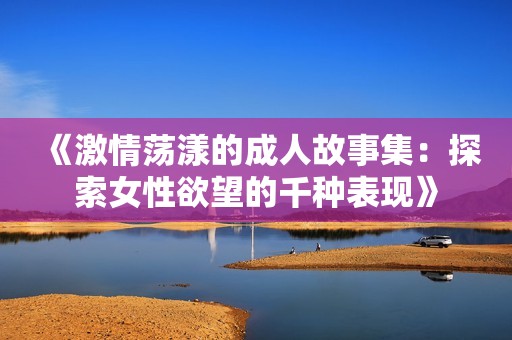 《激情荡漾的成人故事集：探索女性欲望的千种表现》