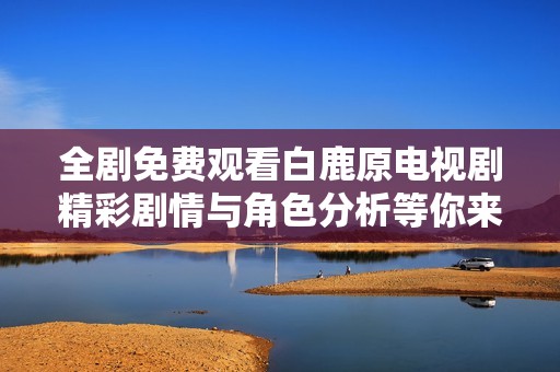 全剧免费观看白鹿原电视剧精彩剧情与角色分析等你来探秘