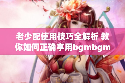 老少配使用技巧全解析 教你如何正确享用bgmbgmbgm