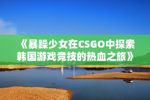 《暴躁少女在CSGO中探索韩国游戏竞技的热血之旅》