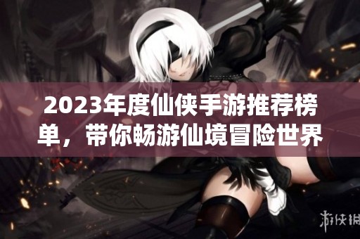 2023年度仙侠手游推荐榜单，带你畅游仙境冒险世界