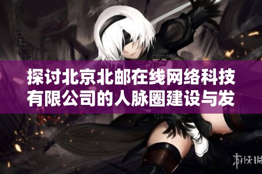 探讨北京北邮在线网络科技有限公司的人脉圈建设与发展情况