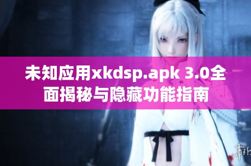 未知应用xkdsp.apk 3.0全面揭秘与隐藏功能指南