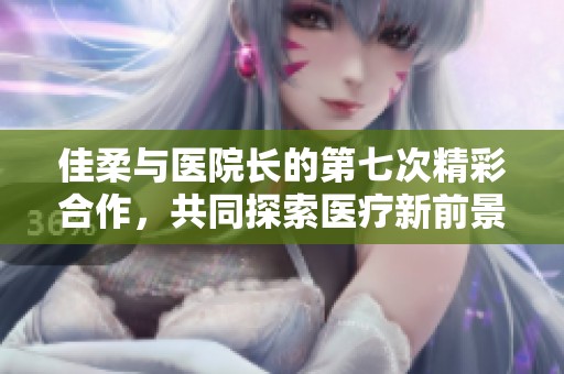 佳柔与医院长的第七次精彩合作，共同探索医疗新前景