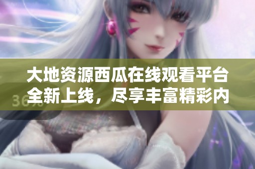 大地资源西瓜在线观看平台全新上线，尽享丰富精彩内容