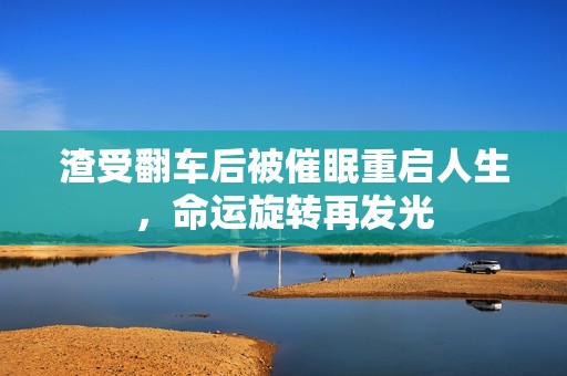 渣受翻车后被催眠重启人生，命运旋转再发光