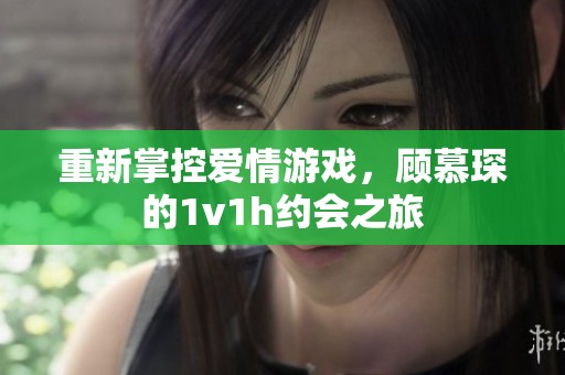 重新掌控爱情游戏，顾慕琛的1v1h约会之旅