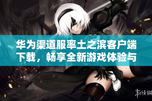 华为渠道服率土之滨客户端下载，畅享全新游戏体验与精彩内容