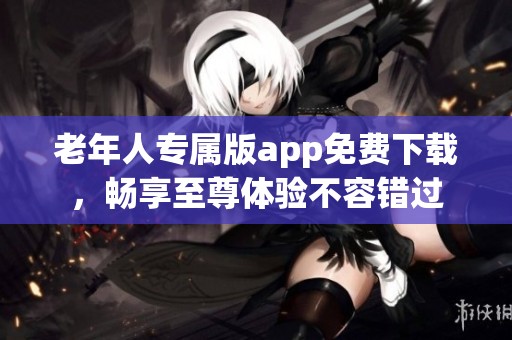 老年人专属版app免费下载，畅享至尊体验不容错过
