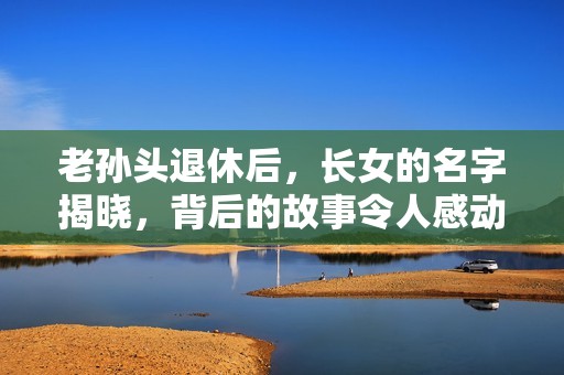 老孙头退休后，长女的名字揭晓，背后的故事令人感动