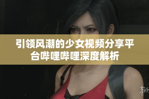 引领风潮的少女视频分享平台哔哩哔哩深度解析