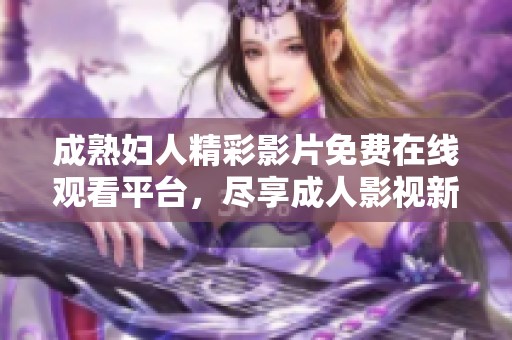 成熟妇人精彩影片免费在线观看平台，尽享成人影视新体验