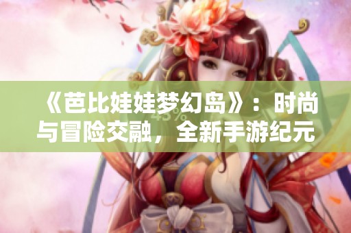 《芭比娃娃梦幻岛》：时尚与冒险交融，全新手游纪元等你探索！