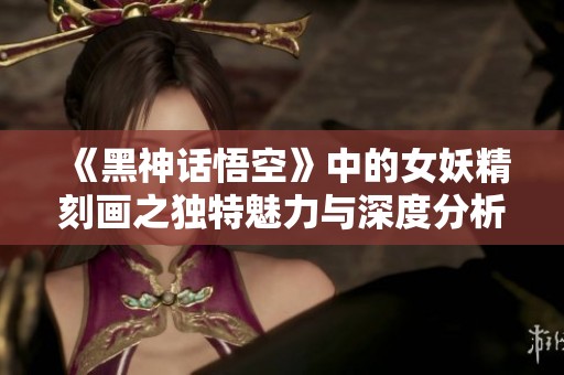 《黑神话悟空》中的女妖精刻画之独特魅力与深度分析