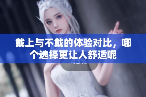 戴上与不戴的体验对比，哪个选择更让人舒适呢