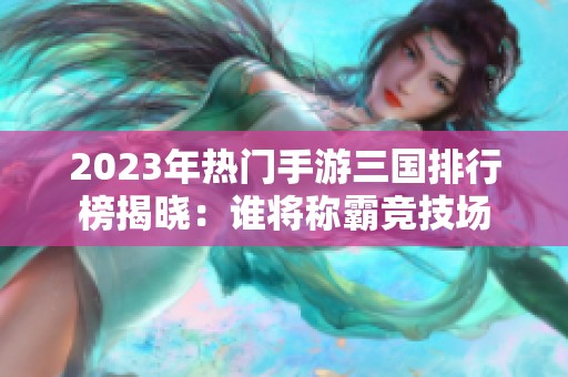 2023年热门手游三国排行榜揭晓：谁将称霸竞技场
