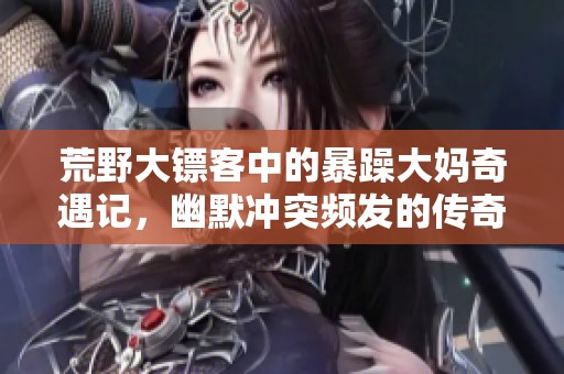 荒野大镖客中的暴躁大妈奇遇记，幽默冲突频发的传奇故事