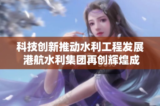科技创新推动水利工程发展 港航水利集团再创辉煌成就