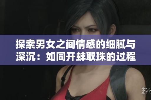 探索男女之间情感的细腻与深沉：如同开蚌取珠的过程