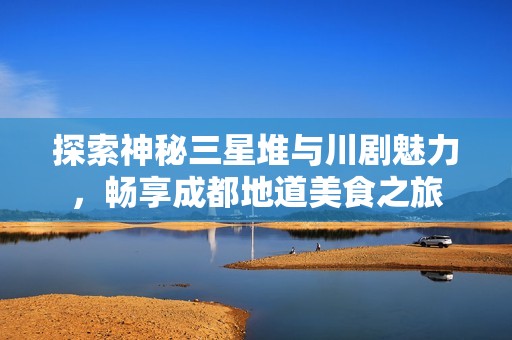 探索神秘三星堆与川剧魅力，畅享成都地道美食之旅