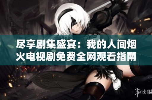 尽享剧集盛宴：我的人间烟火电视剧免费全网观看指南