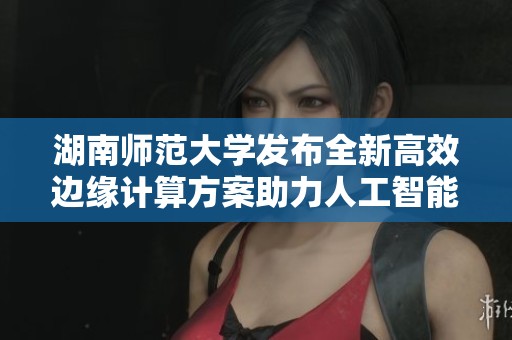 湖南师范大学发布全新高效边缘计算方案助力人工智能加速发展