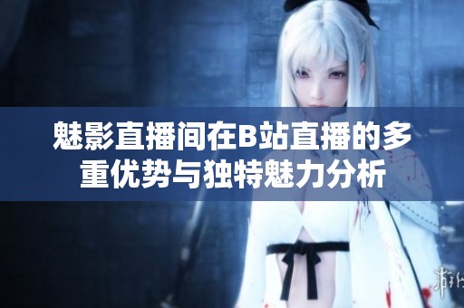 魅影直播间在B站直播的多重优势与独特魅力分析