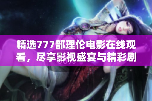 精选777部理伦电影在线观看，尽享影视盛宴与精彩剧情