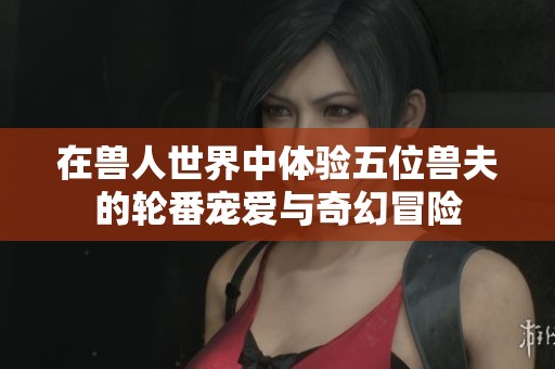 在兽人世界中体验五位兽夫的轮番宠爱与奇幻冒险