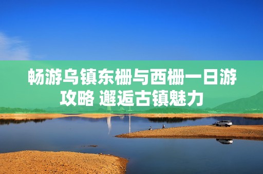 畅游乌镇东栅与西栅一日游攻略 邂逅古镇魅力