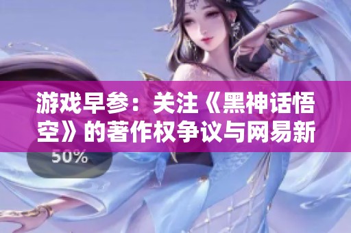 游戏早参：关注《黑神话悟空》的著作权争议与网易新作《七日世界》的最新动态
