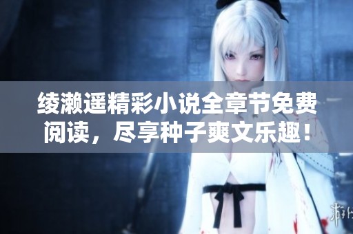 绫濑遥精彩小说全章节免费阅读，尽享种子爽文乐趣！
