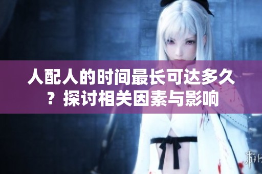 人配人的时间最长可达多久？探讨相关因素与影响