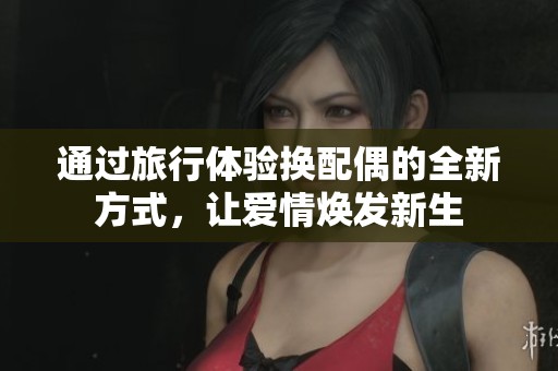通过旅行体验换配偶的全新方式，让爱情焕发新生