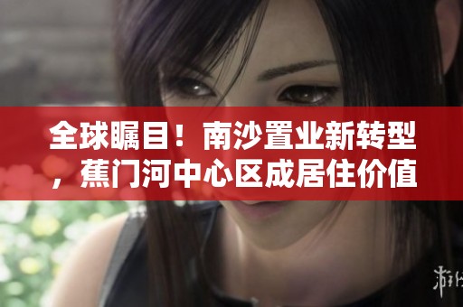 全球瞩目！南沙置业新转型，蕉门河中心区成居住价值提升新标杆