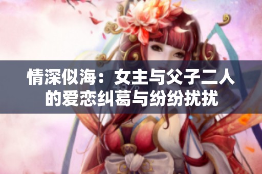 情深似海：女主与父子二人的爱恋纠葛与纷纷扰扰