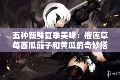 五种新鲜夏季美味：榴莲草莓西瓜茄子和黄瓜的奇妙搭配